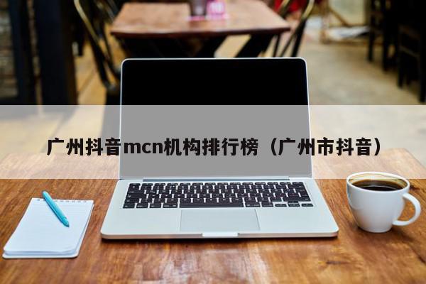 广州抖音mcn机构排行榜（广州市抖音）
